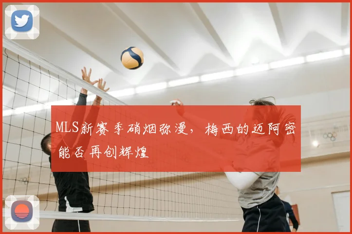 MLS新赛季硝烟弥漫，梅西的迈阿密能否再创辉煌