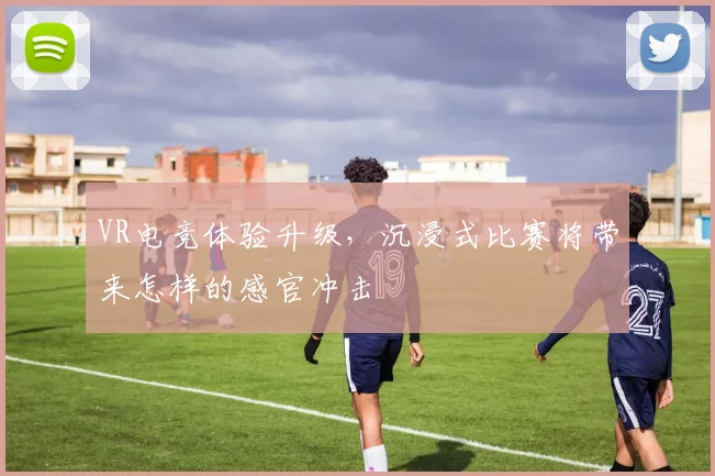 VR电竞体验升级，沉浸式比赛将带来怎样的感官冲击