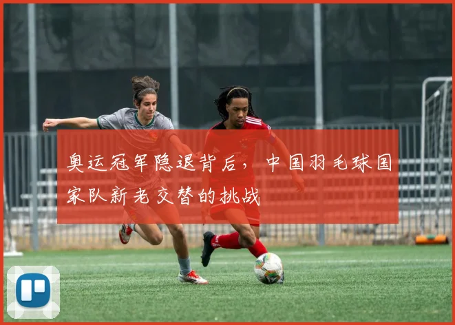 奥运冠军隐退背后，中国羽毛球国家队新老交替的挑战