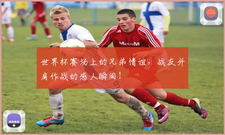 世界杯赛场上的兄弟情谊，战友并肩作战的感人瞬间！